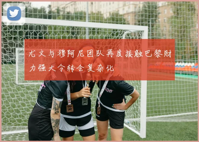 尤文与穆阿尼团队再度接触巴黎财力强大令转会复杂化