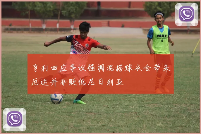 亨利回应争议强调混搭球衣会带来厄运并非贬低尼日利亚