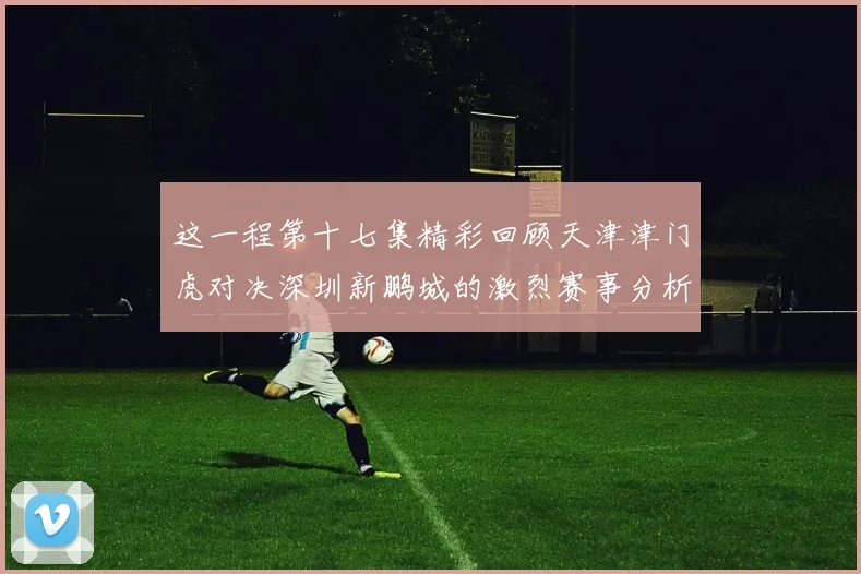 这一程第十七集精彩回顾天津津门虎对决深圳新鹏城的激烈赛事分析与亮点解读