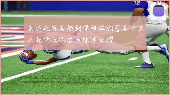麦迪逊直言热刺保级尴尬誓言全力以赴捍卫队徽与球迷荣耀