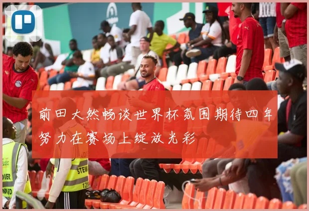 前田大然畅谈世界杯氛围期待四年努力在赛场上绽放光彩