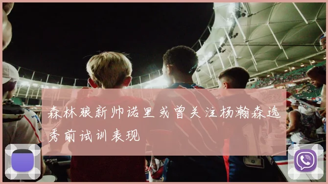 森林狼新帅诺里或曾关注杨瀚森选秀前试训表现
