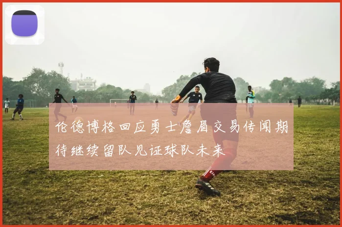 伦德博格回应勇士詹眉交易传闻期待继续留队见证球队未来