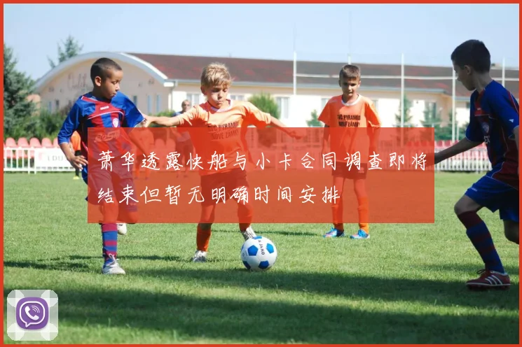 萧华透露快船与小卡合同调查即将结束但暂无明确时间安排
