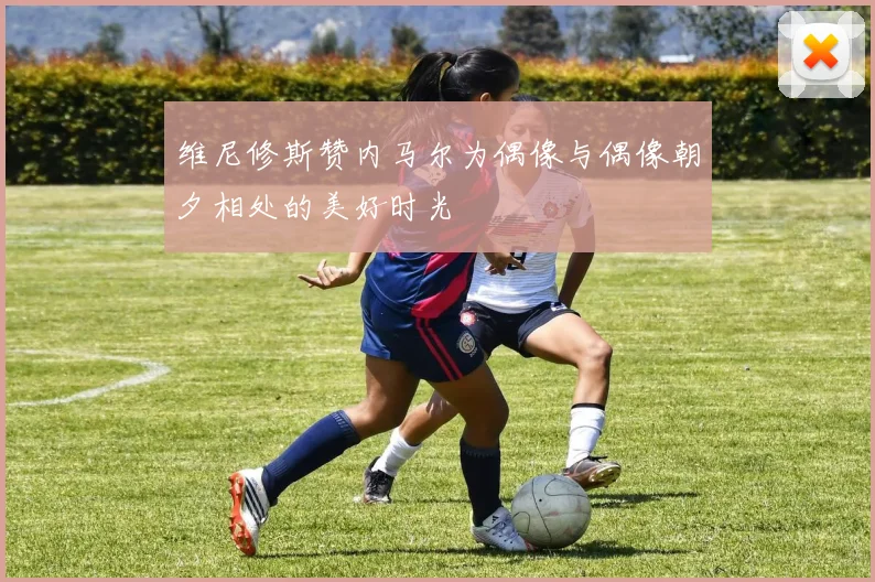 维尼修斯赞内马尔为偶像与偶像朝夕相处的美好时光