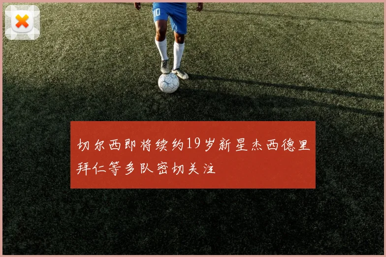 切尔西即将续约19岁新星杰西德里拜仁等多队密切关注