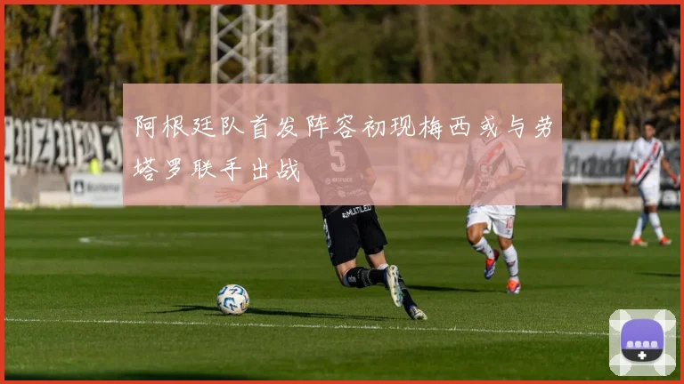 阿根廷队首发阵容初现梅西或与劳塔罗联手出战