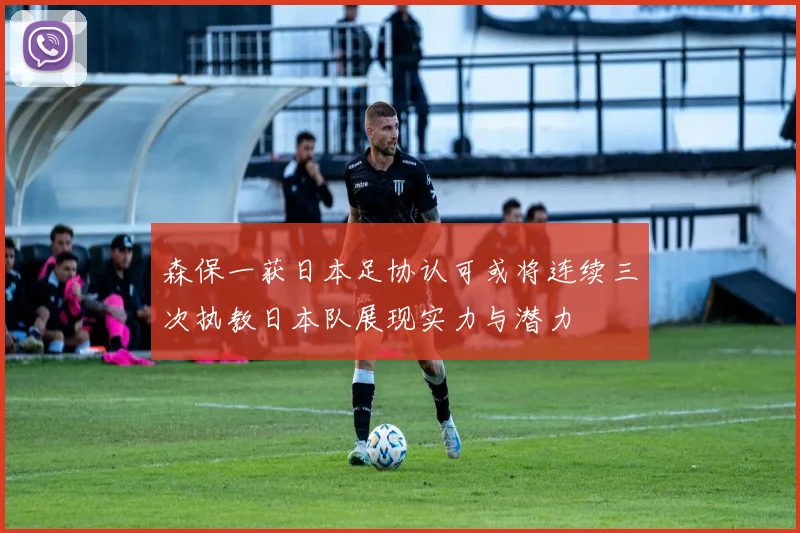 森保一获日本足协认可或将连续三次执教日本队展现实力与潜力