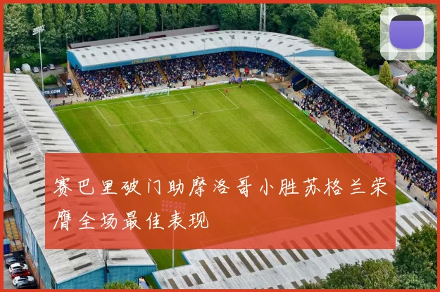 赛巴里破门助摩洛哥小胜苏格兰荣膺全场最佳表现