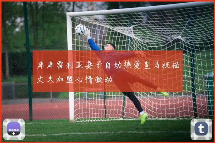 库库雷利亚妻子自幼热爱皇马祝福丈夫加盟心情激动